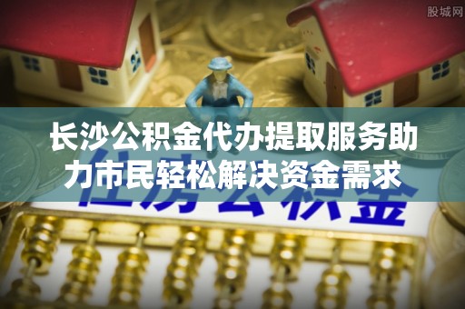 乾安长沙公积金代办提取服务助力市民轻松解决资金需求