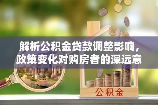 乾安解析公积金贷款调整影响，政策变化对购房者的深远意义