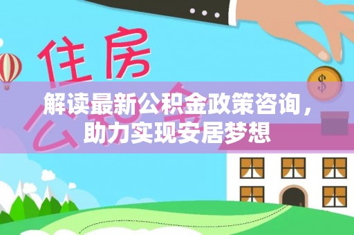 乾安解读最新公积金政策咨询，助力实现安居梦想