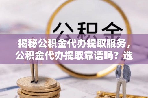 乾安揭秘公积金代办提取服务，公积金代办提取靠谱吗？选择前你需要知道这些！