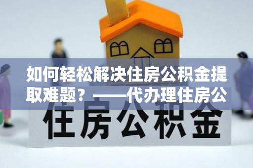 乾安如何轻松解决住房公积金提取难题？——代办理住房公积金提取服务解析