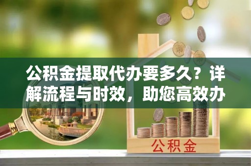 乾安公积金提取代办要多久？详解流程与时效，助您高效办理